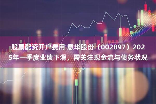股票配资开户费用 意华股份（002897）2025年一季度业绩下滑，需关注现金流与债务状况