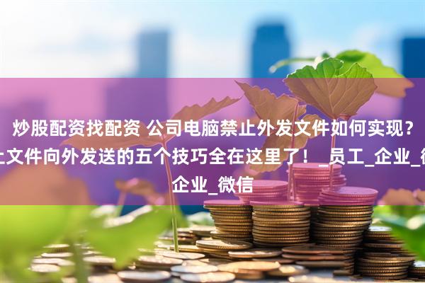 炒股配资找配资 公司电脑禁止外发文件如何实现？禁止文件向外发送的五个技巧全在这里了！_员工_企业_微信
