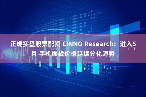 正规实盘股票配资 CINNO Research：进入5月 手机面板价格延续分化趋势