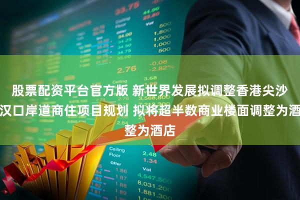 股票配资平台官方版 新世界发展拟调整香港尖沙咀汉口岸道商住项目规划 拟将超半数商业楼面调整为酒店