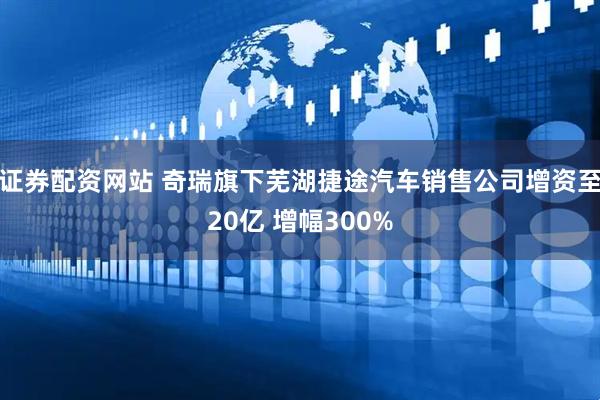 证券配资网站 奇瑞旗下芜湖捷途汽车销售公司增资至20亿 增幅300%