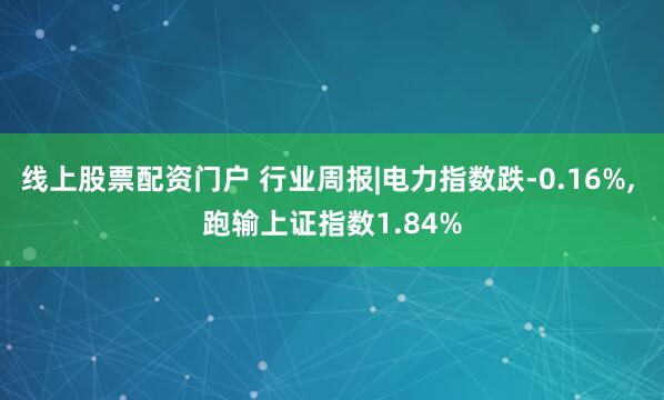 线上股票配资门户 行业周报|电力指数跌-0.16%, 跑输上证指数1.84%