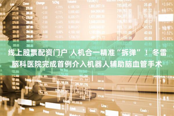 线上股票配资门户 人机合一精准“拆弹” ！冬雷脑科医院完成首例介入机器人辅助脑血管手术