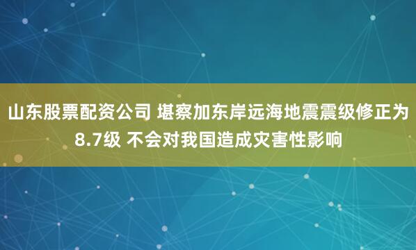 山东股票配资公司 堪察加东岸远海地震震级修正为8.7级 不会对我国造成灾害性影响