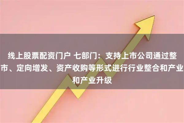 线上股票配资门户 七部门：支持上市公司通过整体上市、定向增发、资产收购等形式进行行业整合和产业升级