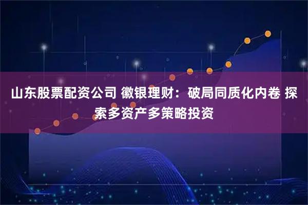 山东股票配资公司 徽银理财：破局同质化内卷 探索多资产多策略投资