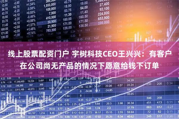 线上股票配资门户 宇树科技CEO王兴兴：有客户在公司尚无产品的情况下愿意给钱下订单