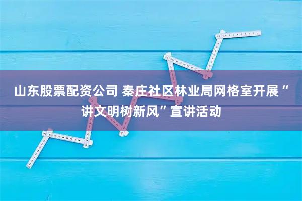 山东股票配资公司 秦庄社区林业局网格室开展“讲文明树新风”宣讲活动