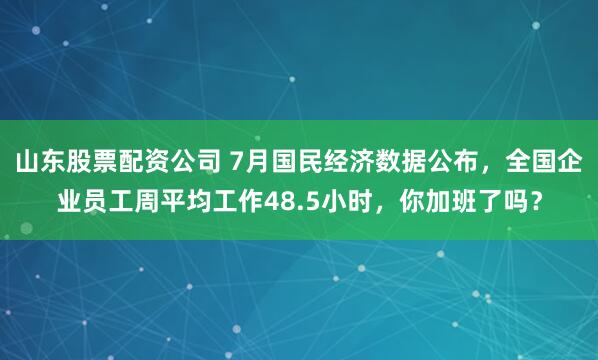 山东股票配资公司 7月国民经济数据公布，全国企业员工周平均工作48.5小时，你加班了吗？