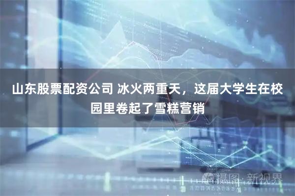山东股票配资公司 冰火两重天，这届大学生在校园里卷起了雪糕营销