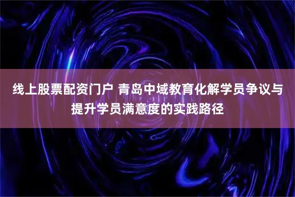 线上股票配资门户 青岛中域教育化解学员争议与提升学员满意度的实践路径