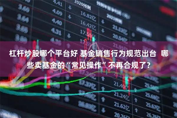 杠杆炒股哪个平台好 基金销售行为规范出台  哪些卖基金的“常见操作”不再合规了？
