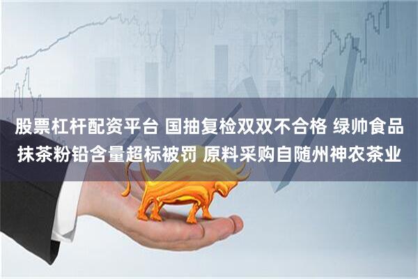 股票杠杆配资平台 国抽复检双双不合格 绿帅食品抹茶粉铅含量超标被罚 原料采购自随州神农茶业