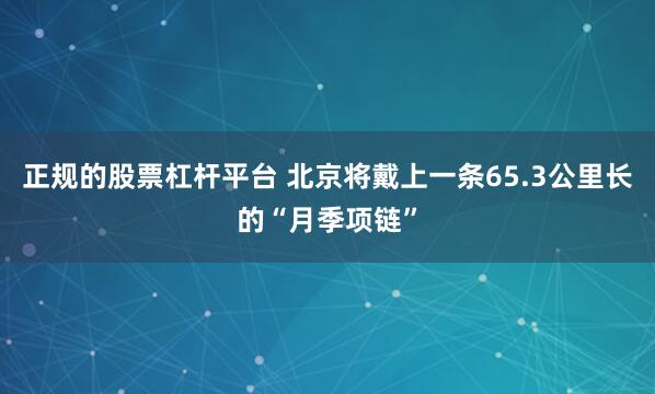 正规的股票杠杆平台 北京将戴上一条65.3公里长的“月季项链”