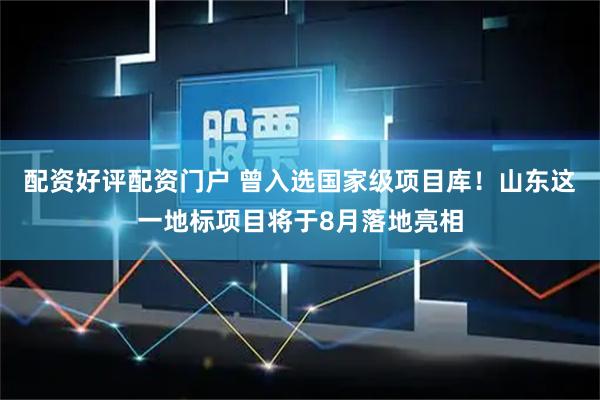配资好评配资门户 曾入选国家级项目库！山东这一地标项目将于8月落地亮相