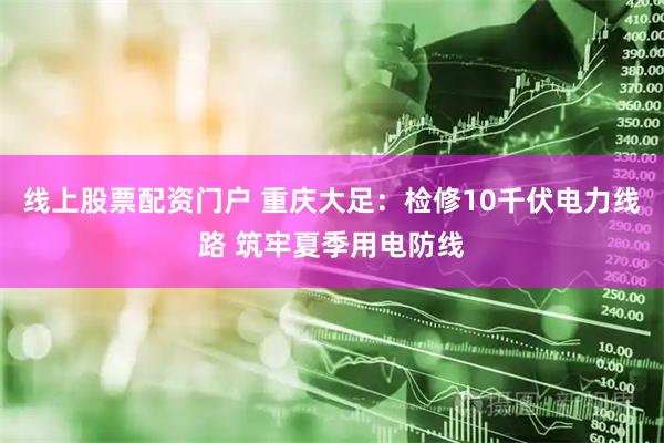 线上股票配资门户 重庆大足：检修10千伏电力线路 筑牢夏季用电防线