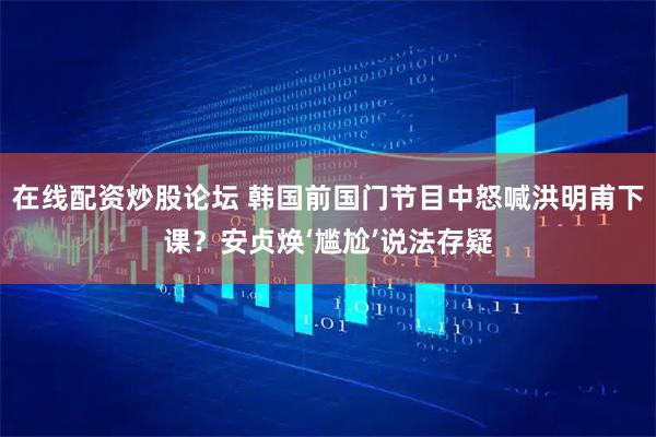 在线配资炒股论坛 韩国前国门节目中怒喊洪明甫下课？安贞焕‘尴尬’说法存疑