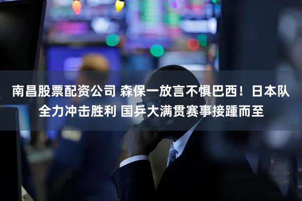 南昌股票配资公司 森保一放言不惧巴西！日本队全力冲击胜利 国乒大满贯赛事接踵而至
