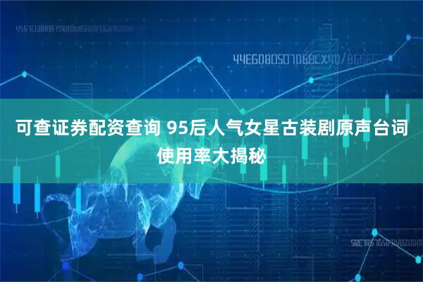 可查证券配资查询 95后人气女星古装剧原声台词使用率大揭秘