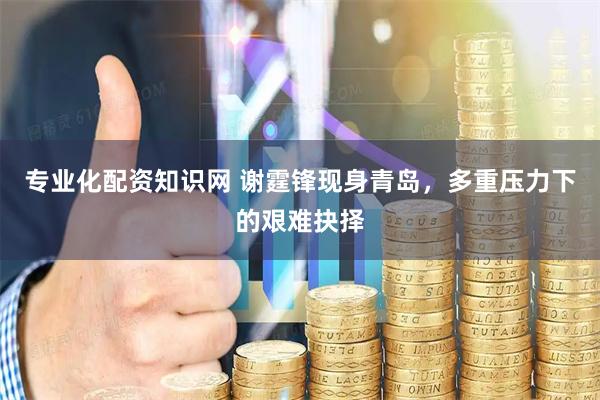 专业化配资知识网 谢霆锋现身青岛，多重压力下的艰难抉择