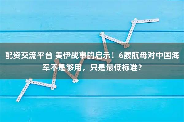 配资交流平台 美伊战事的启示！6艘航母对中国海军不是够用，只是最低标准？
