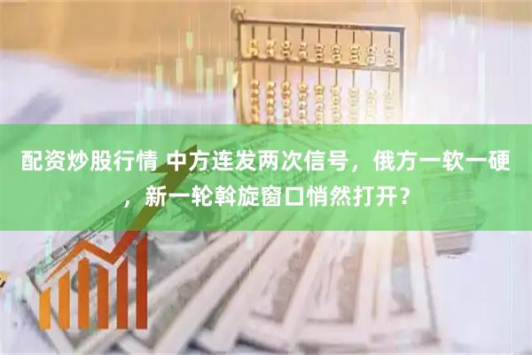 配资炒股行情 中方连发两次信号，俄方一软一硬，新一轮斡旋窗口悄然打开？